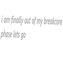 i am finally out of my breakcore phase lets go