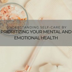 Understanding Self-Care by Prioritizing Your Mental and Emotional Health