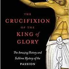 Download [PDF] The Crucifixion Of The King Of Glory: The Amazing History And Sublime Mystery Of The