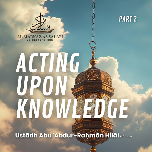 Acting Upon Knowledge [Part 2 of 2] - Ustādh Abu ʿAbdur-Raḥmān Hilāl (حفظه الله)
