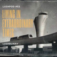 Lushpod #53 - Living in Extraordinary Times