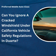 Can You Ignore A Cracked Windshield Under California Vehicle Safety Regulations In Duarte?