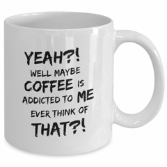 Yeah well maybe coffee is addicted to me ever think of that mug