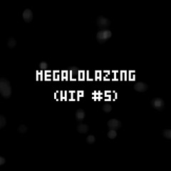 MEGALOLAZING (WIP #5)