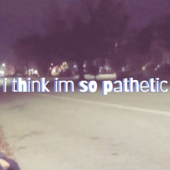 i think im so pathetic