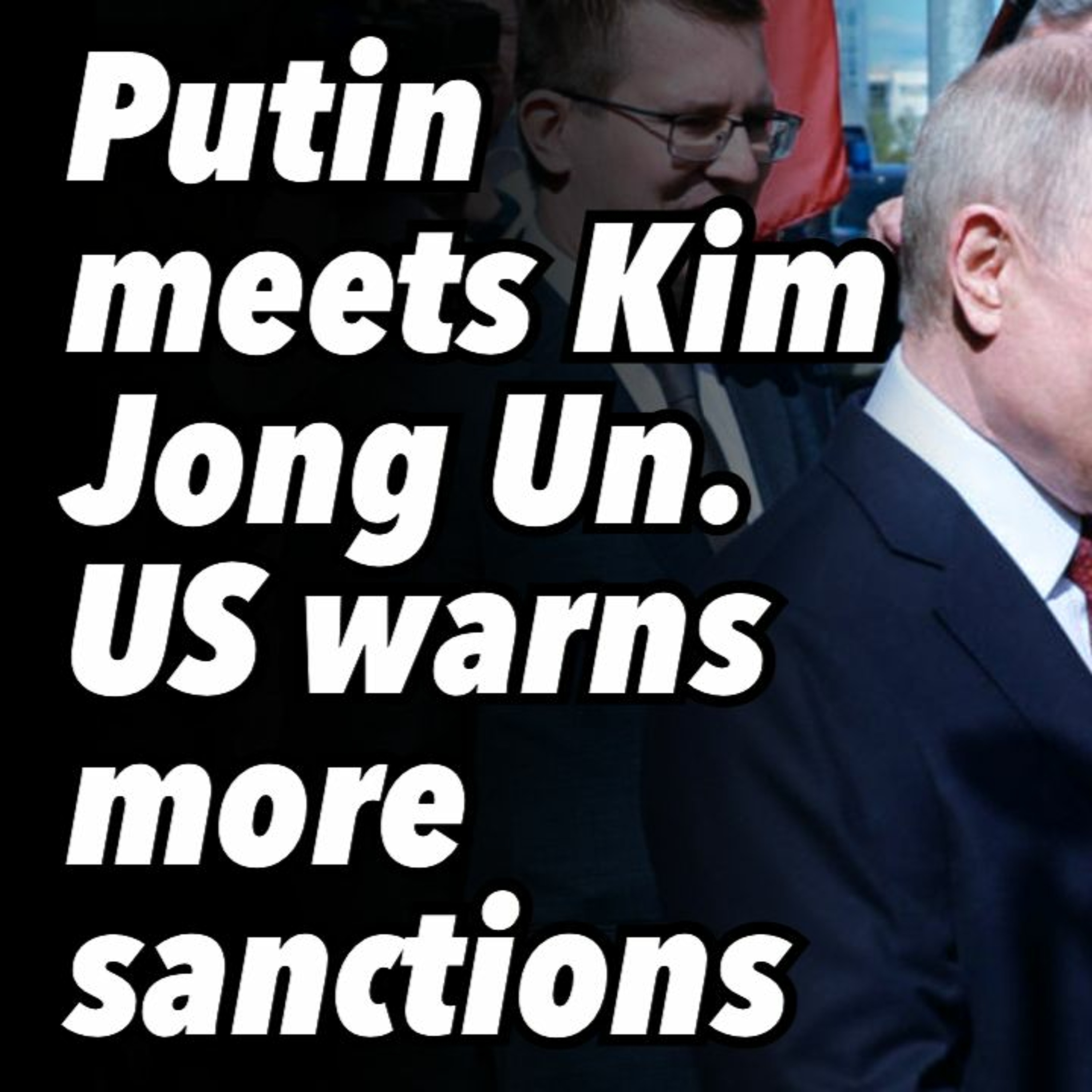 Putin meets Kim Jong Un. US warns more sanctions.
