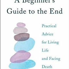 Access [EPUB KINDLE PDF EBOOK] A Beginner's Guide to the End: Practical Advice for Li