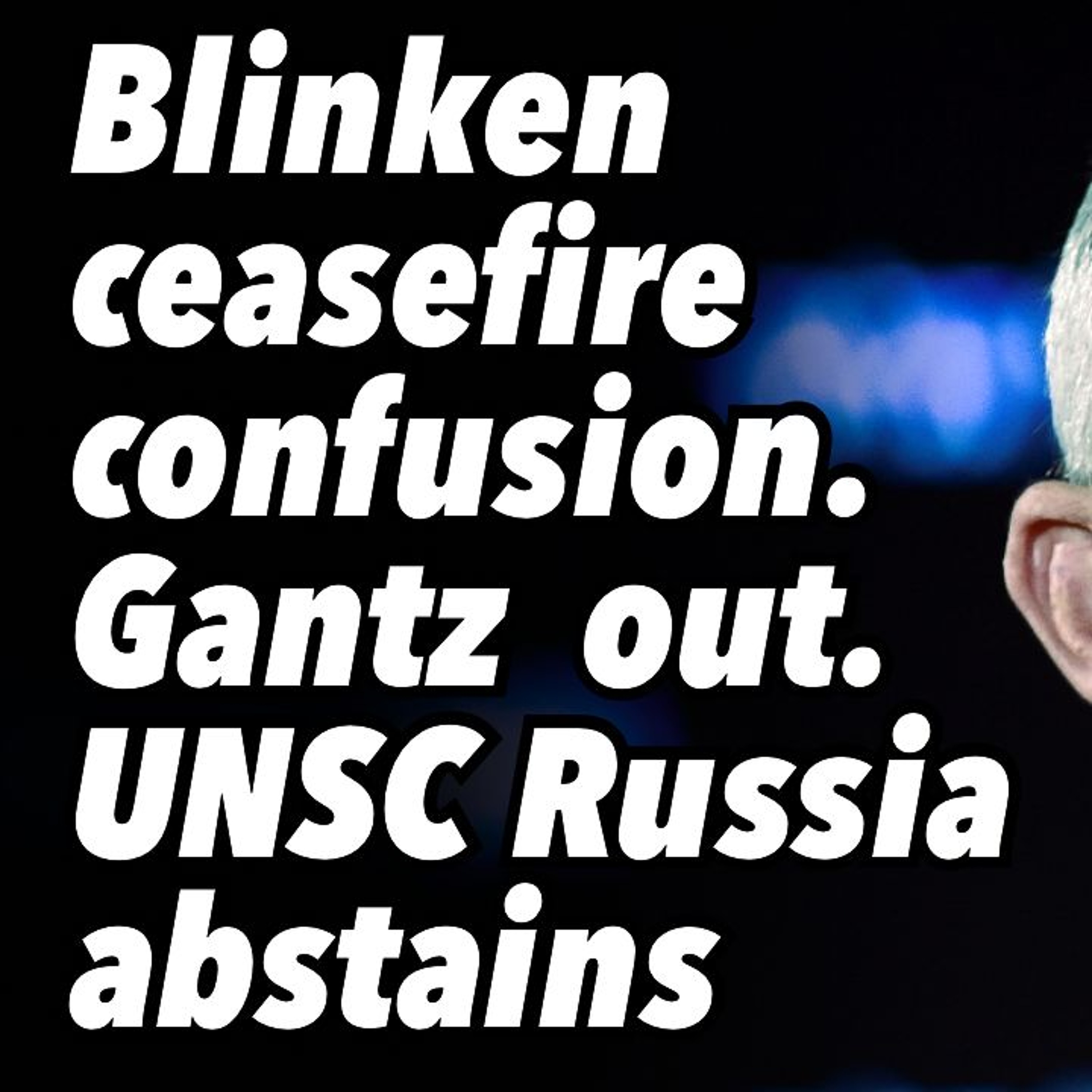 Blinken ceasefire confusion. Gantz out. UNSC Russia abstains