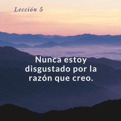 Lección 5 Nunca estoy disgustado por la razón que creo - UCDM