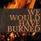 We Would Have Burned