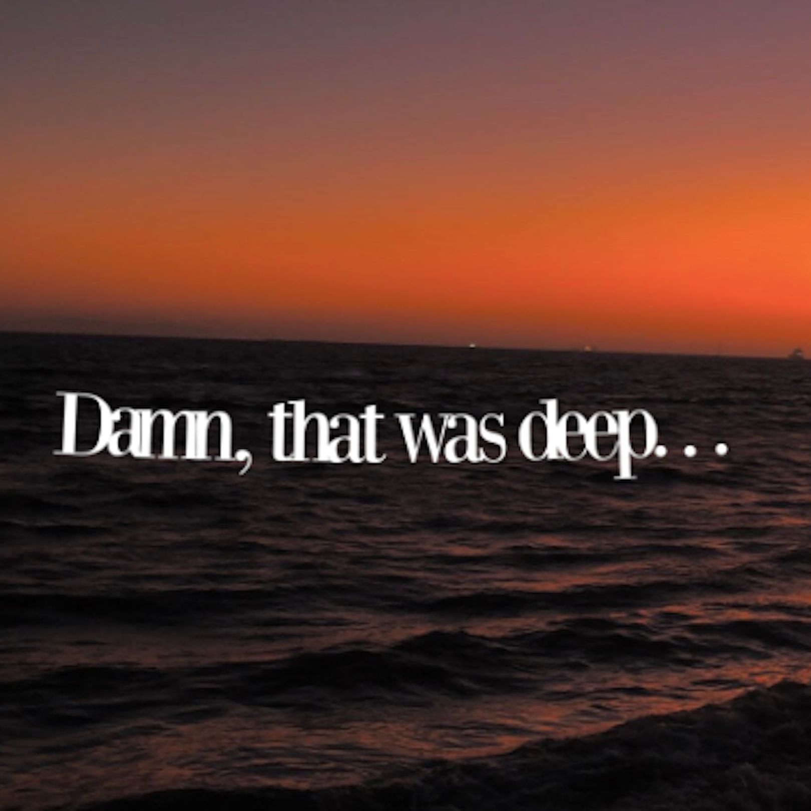 Damn, that was deep. . .